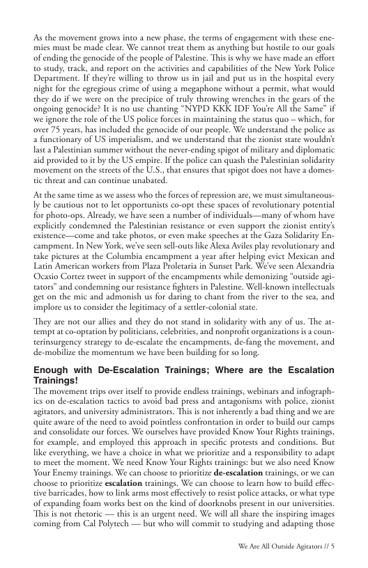 As the movement grows into a new phase, the terms of engagement with these enc- mies must be made clear. We canno treat them as anything but hoseile to our goals ofending the genocide of the people of Palstine, This is why we have made an effort o study; track, and report on the activites and capabilities of the New York Police Deparcment. If they’e willing to throw us in jail and put us in the hospical every night for the egregious crime of sing a megaphone without a permit, what would they do if we were on the precipice of truly throwing wrenches in the gears of the ongoing genocide? I s no use chanting “NYPD KKK IDF Youre All the Same” if we ignore the role of the US police forces in maintaining the status quo - which, for over 75 years, has included the genocide of our people. We understand the police as a functionary of US imperialism, and we understand that the zionist stae wouldc lasta Palestinian summer without the never-ending spigot of military and diplomatic aid provided to it by the US empire. I the police can quash the Paleseinian solidaricy movement on the streetsof the UL.S., that ensures that spigot does not have 2 domes- tic threat and continue unabated. At the same time 25 we assess who the forces of epression ae, we must simultancous- Iy be cautious not to lt opporcunists co-op these spaces of revolutionary potential for photo-ops. Already, we have seen a number of individuals—many of whom have explicity condemned the Palestinian resistance or even support the zionist entity’s existence—come and take photos, or even make speeches a the Gaza Solidariy En- campment. In New York, we’ve seen sell-outslike Alexa Aviles play revolutionary and take pictures a the Columbia encampment a year aftr helping evict Mexican and Latin American workers from Plaza Proletaria in Sunset Park. We’e seen Alexandria Ocasio Corter tweet in support of the encampments while demonzing ‘outside agi- tators” and condemning our resistance fightersin Palestine. Well-known intellectuals get on the mic and admonish us for daring to chant from the river to the sca, and. implore us to consider the legitimacy of a setler-colonial sate. “They are not our allies and they do not stand in solidarity with any of us. The tempt a co-optation by politcians,celebrites, and nonproit organizations is a c erinsurgency strategy to de-escalte the encampments, de-fang the movemen, de-mobilize the momentum we have been building for so long, Enough with De-Escalation Trainings; Where are the Escalation Trainings! “The movement wips over tself o provide endless tainings, webinars and infograph- ics on de-escalation tactics to avoid bad press and antagonisms with police, zionist agitators, and universiy administrators. Thisis not inherenly a bad thing and we are quite aware of the need to avoid pointless confrontation in order to build our camps and consolidate our forces. We ourselves have provided Know Your Rights tainings, for example, and employed this approach in specific protests and conditions. But like everything, we have a choice in what we prioritize and a responsibility to adapt to meet the moment. We need Know Your Rights trainings: but we also need Know Your Enemy tsainings. We can choose o prioritize de-escalation trinings,or we can choose to prioriize escalation trainings. We can choose to lear how to build cffec- des, how o link arms most effectivel to resist police atacks, o what type of expanding foam works best on the kind of doorknobs present in our universitics. ot thetoric — thisis an urgent need. We willallshare the inspiring images coming from Cal Polytech — but who will commit to studying and adaping those tive bari W A All Ouside Agistrs /5